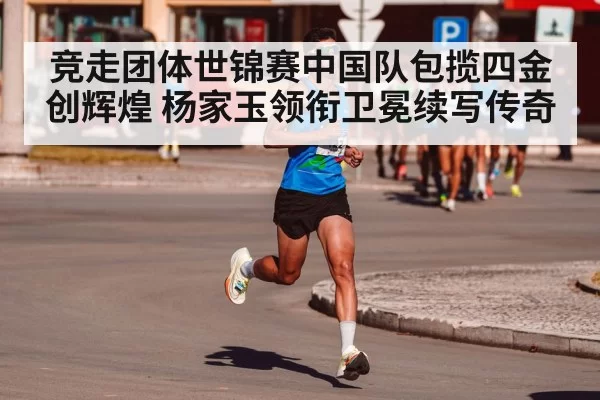 竞走团体世锦赛中国队包揽四金创辉煌 杨家玉领衔卫冕续写传奇