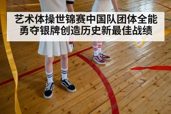 艺术体操世锦赛中国队团体全能勇夺银牌创造历史新最佳战绩